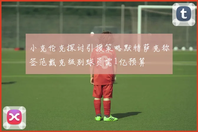 小克伦克探讨引援策略默特萨克称签范戴克级别球员需1亿预算