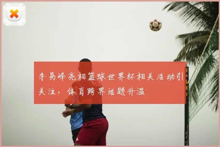 李易峰亮相篮球世界杯相关活动引关注,体育跨界话题升温
