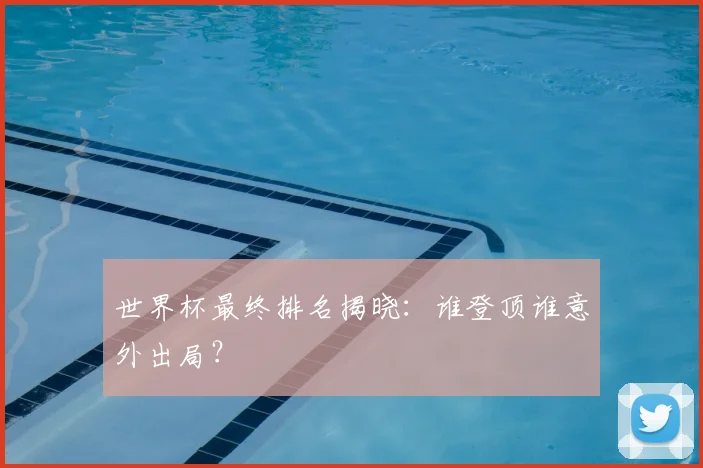 世界杯最终排名揭晓：谁登顶谁意外出局？