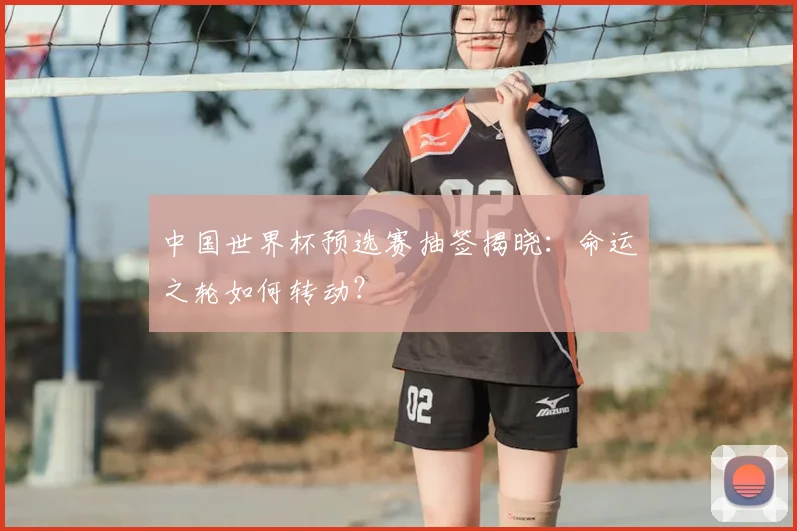 中国世界杯预选赛抽签揭晓:命运之轮如何转动?
