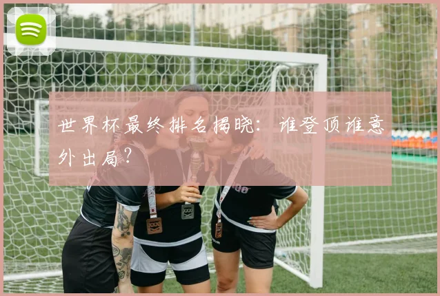 世界杯最终排名揭晓：谁登顶谁意外出局？