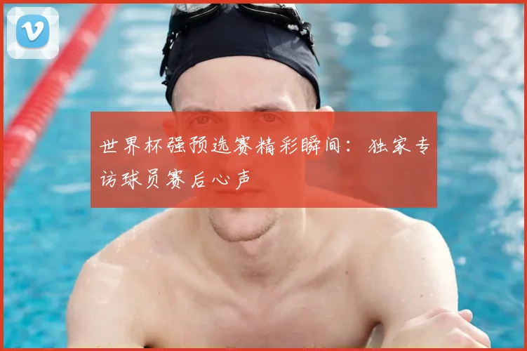世界杯强预选赛精彩瞬间：独家专访球员赛后心声