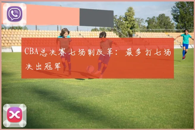 CBA总决赛七场制改革：最多打七场决出冠军