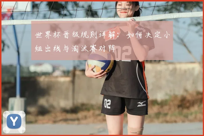 世界杯晋级规则详解:如何决定小组出线与淘汰赛对阵