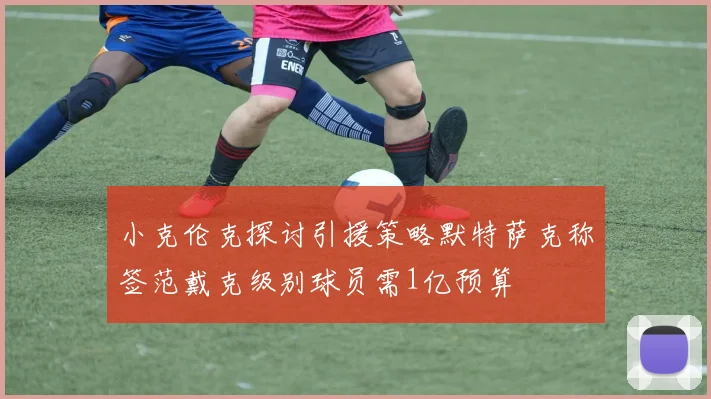 小克伦克探讨引援策略默特萨克称签范戴克级别球员需1亿预算