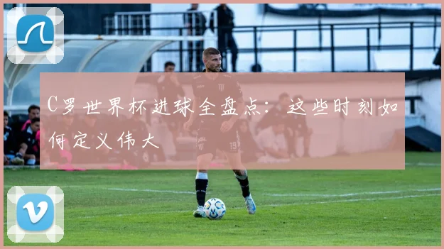 C罗世界杯进球全盘点：这些时刻如何定义伟大