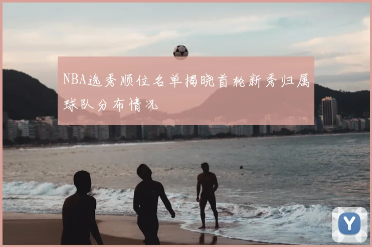 NBA选秀顺位名单揭晓首轮新秀归属球队分布情况