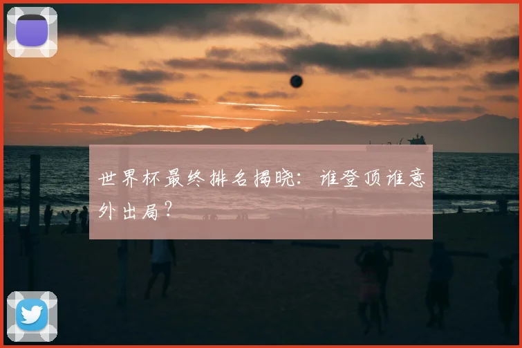 世界杯最终排名揭晓:谁登顶谁意外出局?