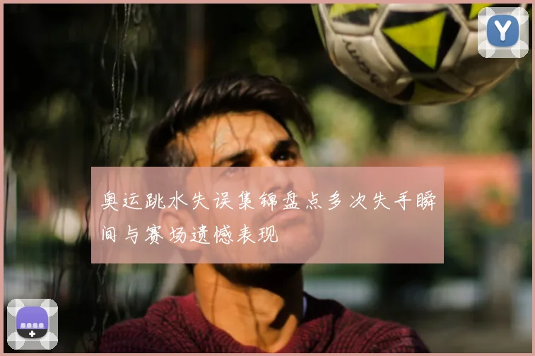 奥运跳水失误集锦盘点多次失手瞬间与赛场遗憾表现