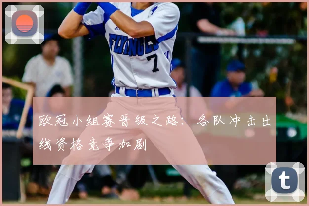 欧冠小组赛晋级之路:各队冲击出线资格竞争加剧