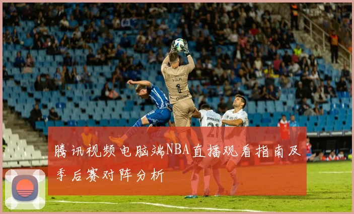 腾讯视频电脑端NBA直播观看指南及季后赛对阵分析