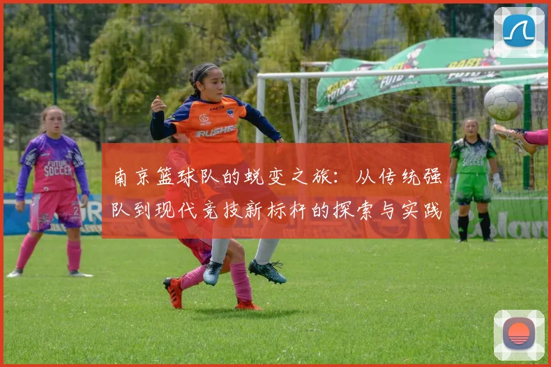 南京篮球队的蜕变之旅:从传统强队到现代竞技新标杆的探索与实践