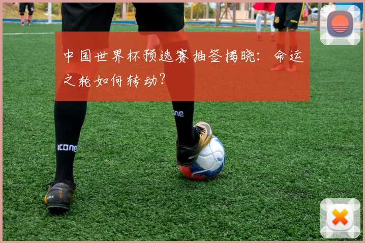 中国世界杯预选赛抽签揭晓：命运之轮如何转动？