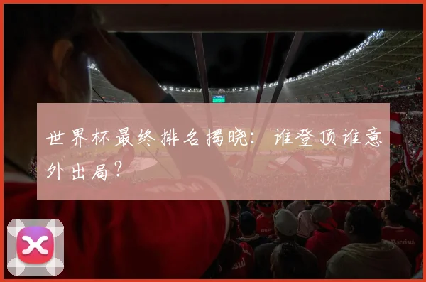 世界杯最终排名揭晓：谁登顶谁意外出局？