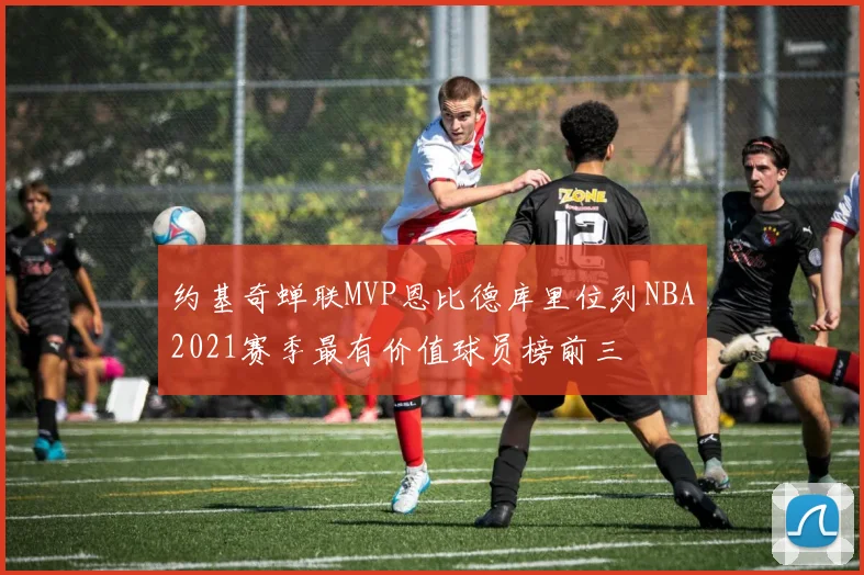 约基奇蝉联MVP恩比德库里位列NBA2021赛季最有价值球员榜前三