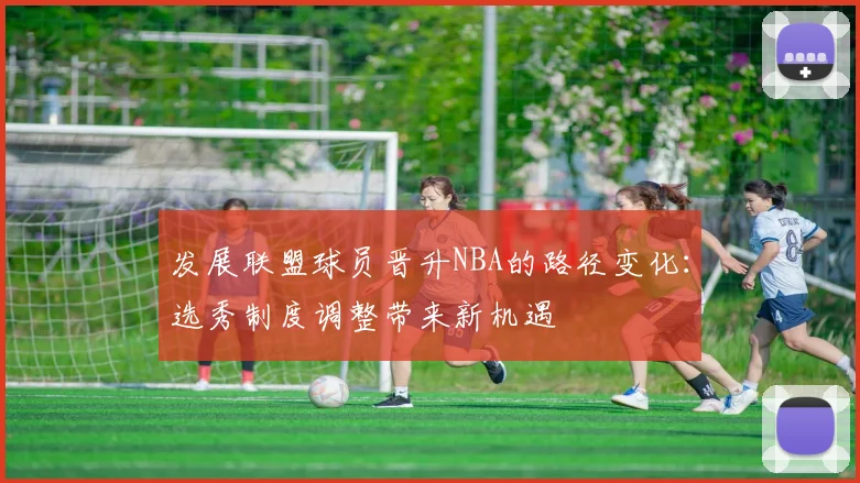 发展联盟球员晋升NBA的路径变化:选秀制度调整带来新机遇