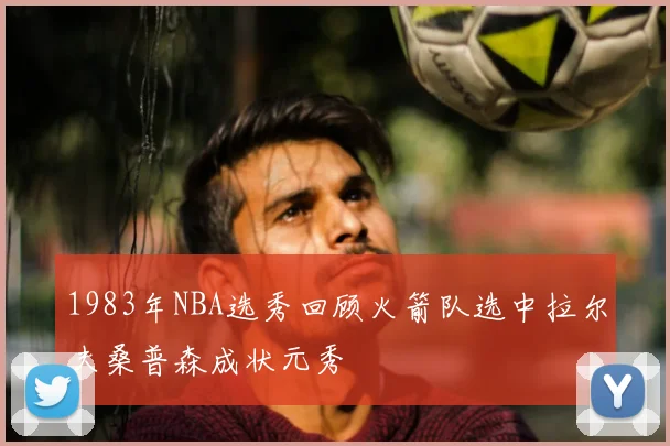 1983年NBA选秀回顾火箭队选中拉尔夫桑普森成状元秀