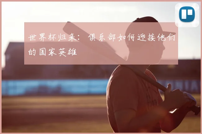 世界杯归来：俱乐部如何迎接他们的国家英雄