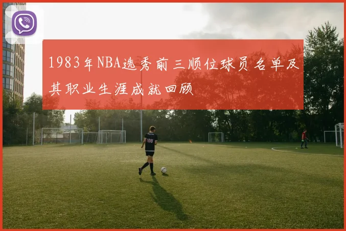 1983年NBA选秀前三顺位球员名单及其职业生涯成就回顾