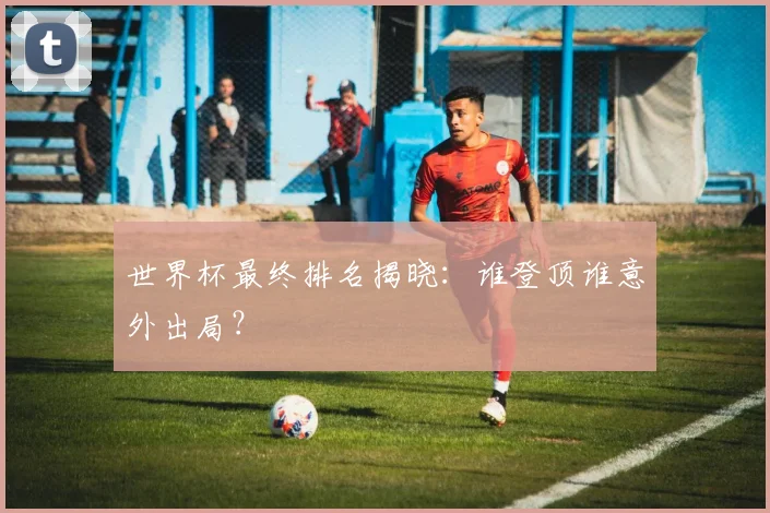 世界杯最终排名揭晓：谁登顶谁意外出局？