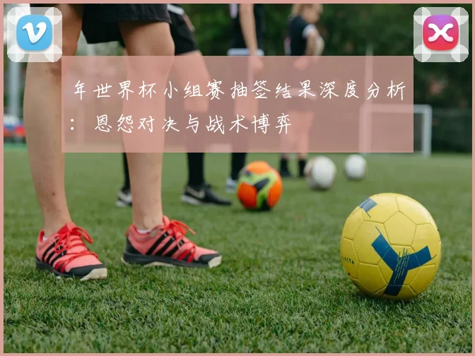 年世界杯小组赛抽签结果深度分析:恩怨对决与战术博弈