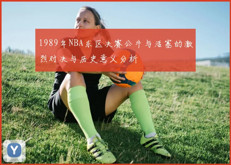 1989年NBA东区决赛公牛与活塞的激烈对决与历史意义分析