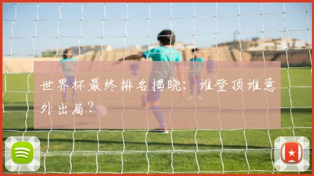 世界杯最终排名揭晓：谁登顶谁意外出局？