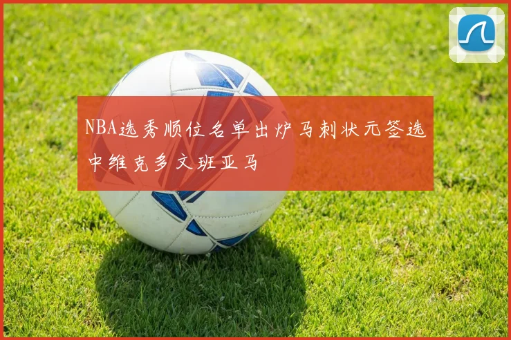 NBA选秀顺位名单出炉马刺状元签选中维克多文班亚马