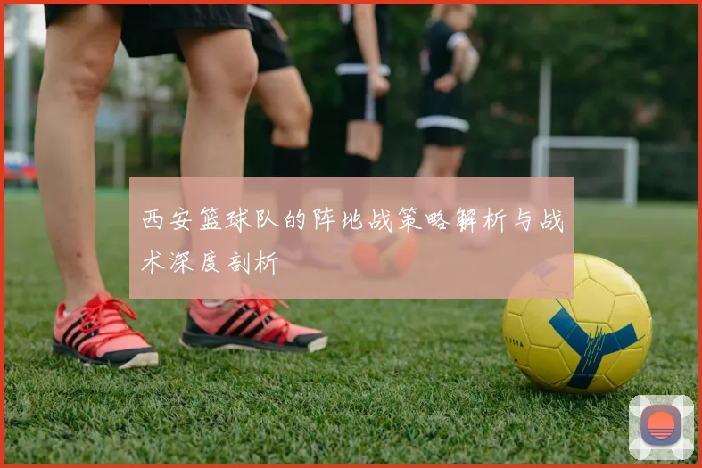 西安篮球队的阵地战策略解析与战术深度剖析