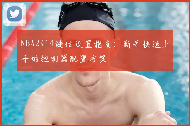 NBA2K14键位设置指南：新手快速上手的控制器配置方案