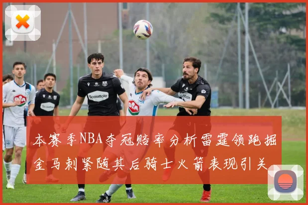 本赛季NBA夺冠赔率分析雷霆领跑掘金马刺紧随其后骑士火箭表现引关注