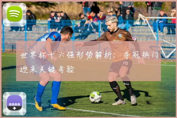 世界杯十六强形势解析：夺冠热门迎来关键考验