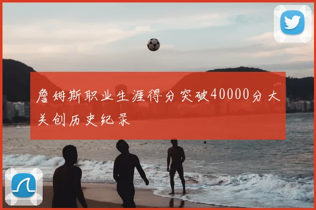 詹姆斯职业生涯得分突破40000分大关创历史纪录