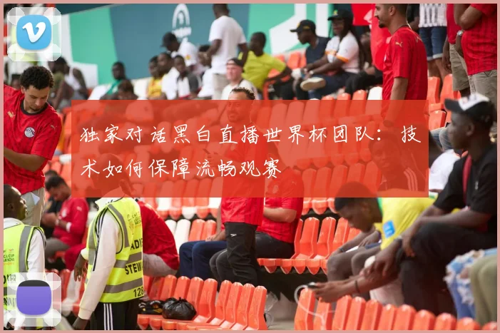 独家对话黑白直播世界杯团队:技术如何保障流畅观赛