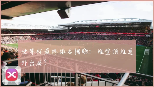世界杯最终排名揭晓：谁登顶谁意外出局？