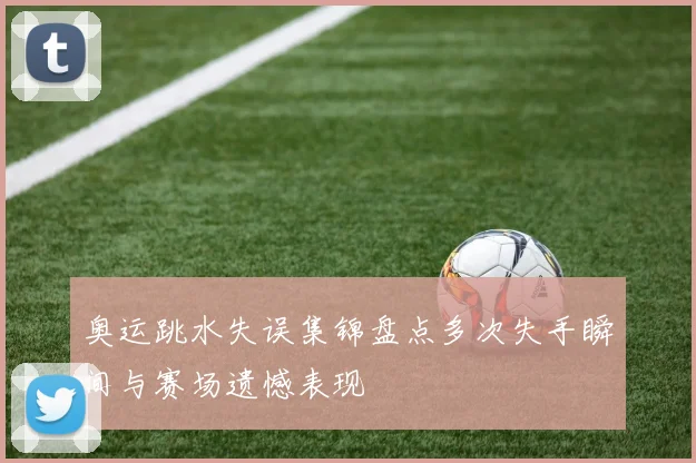 奥运跳水失误集锦盘点多次失手瞬间与赛场遗憾表现