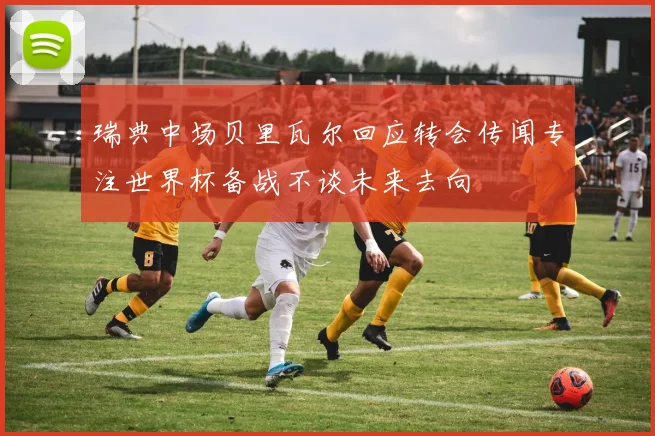 瑞典中场贝里瓦尔回应转会传闻专注世界杯备战不谈未来去向