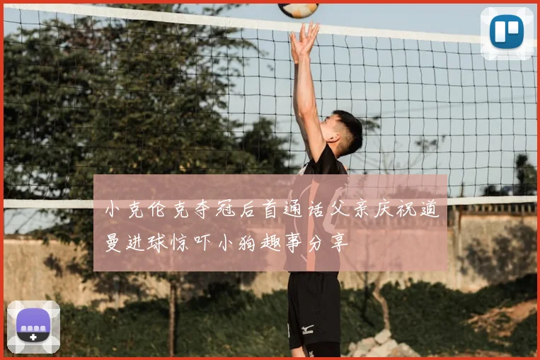 小克伦克夺冠后首通话父亲庆祝道曼进球惊吓小狗趣事分享