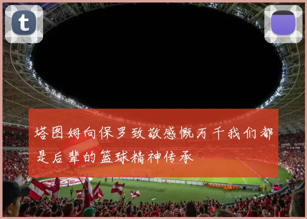 塔图姆向保罗致敬感慨万千我们都是后辈的篮球精神传承