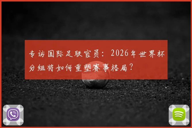 专访国际足联官员:2026年世界杯分组将如何重塑赛事格局?