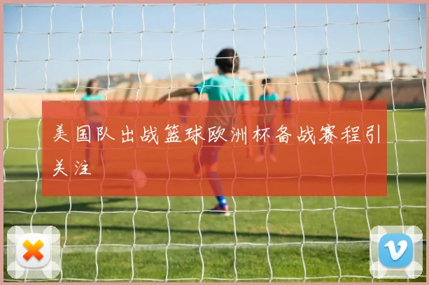 美国队出战篮球欧洲杯备战赛程引关注