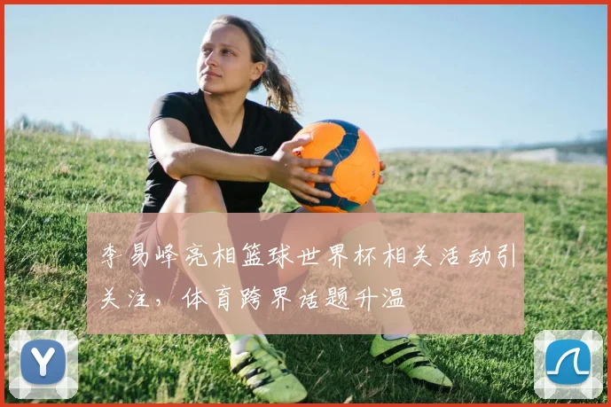 李易峰亮相篮球世界杯相关活动引关注，体育跨界话题升温