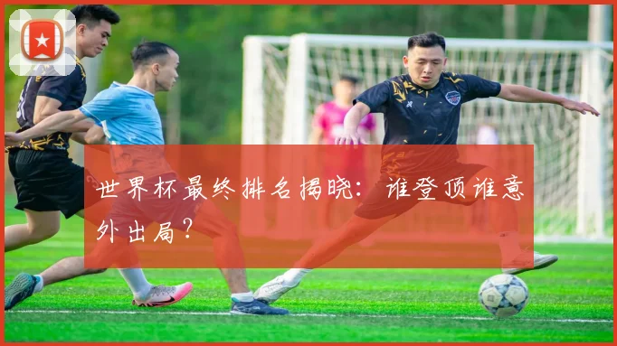 世界杯最终排名揭晓：谁登顶谁意外出局？