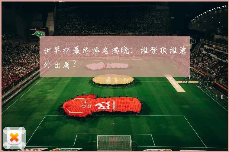 世界杯最终排名揭晓:谁登顶谁意外出局?