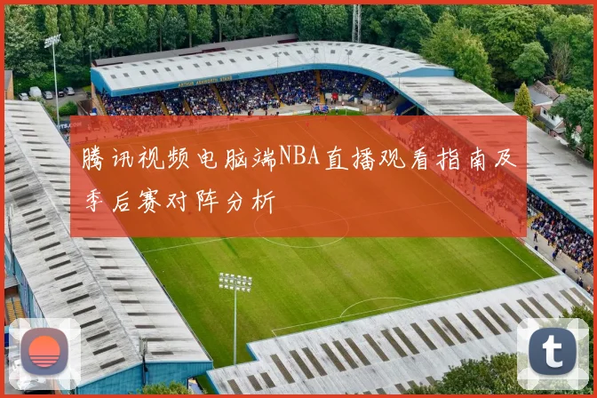 腾讯视频电脑端NBA直播观看指南及季后赛对阵分析
