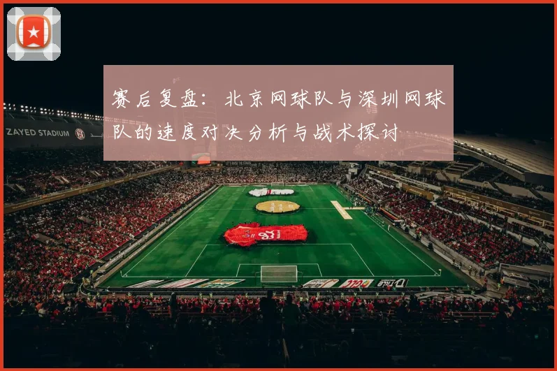 赛后复盘:北京网球队与深圳网球队的速度对决分析与战术探讨