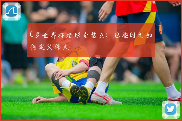 C罗世界杯进球全盘点：这些时刻如何定义伟大
