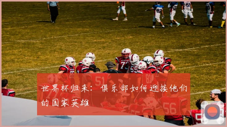世界杯归来:俱乐部如何迎接他们的国家英雄