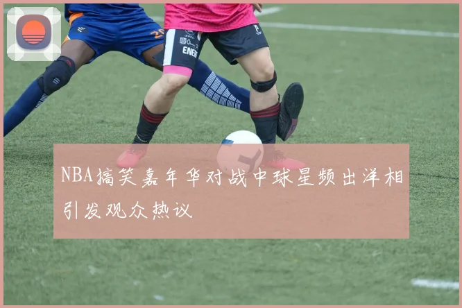 NBA搞笑嘉年华对战中球星频出洋相引发观众热议