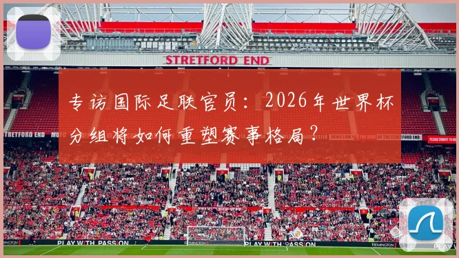 专访国际足联官员:2026年世界杯分组将如何重塑赛事格局?